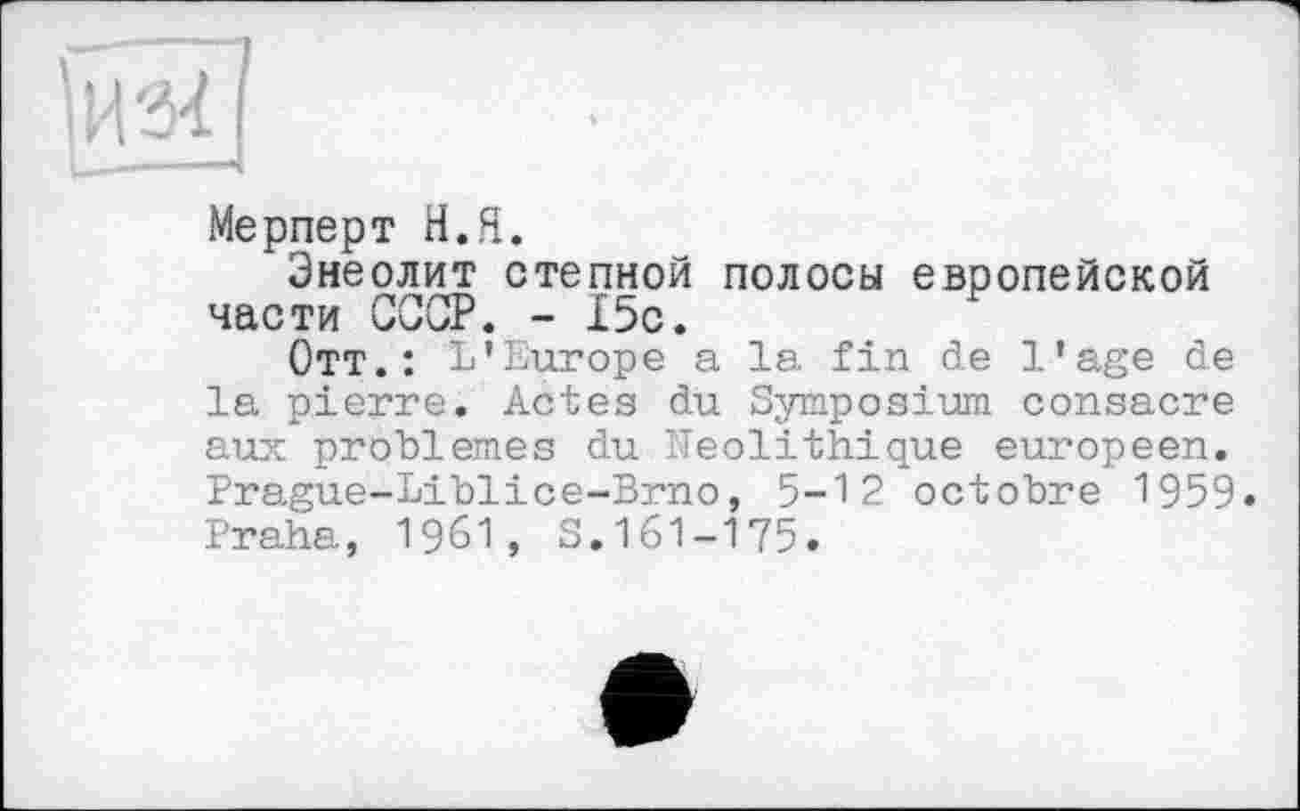 ﻿I
I
Мерперт H.Я.
Энеолит степной полосы европейской части СССР. - 15с.
Отт.: L'Europe a la fin de l'age de la pierre. Actes du Symposium consacre aux problèmes du Néolithique européen. Prague-Liblice-Brno, 5-12 octobre 1959. Praha, 1961, S.161-175.